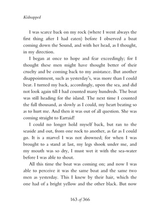 Kidnapped


    I was scarce back on my rock (where I went always the
first thing after I had eaten) before I observed a boat
coming down the Sound, and with her head, as I thought,
in my direction.
    I began at once to hope and fear exceedingly; for I
thought these men might have thought better of their
cruelty and be coming back to my assistance. But another
disappointment, such as yesterday’s, was more than I could
bear. I turned my back, accordingly, upon the sea, and did
not look again till I had counted many hundreds. The boat
was still heading for the island. The next time I counted
the full thousand, as slowly as I could, my heart beating so
as to hurt me. And then it was out of all question. She was
coming straight to Earraid!
    I could no longer hold myself back, but ran to the
seaside and out, from one rock to another, as far as I could
go. It is a marvel I was not drowned; for when I was
brought to a stand at last, my legs shook under me, and
my mouth was so dry, I must wet it with the sea-water
before I was able to shout.
    All this time the boat was coming on; and now I was
able to perceive it was the same boat and the same two
men as yesterday. This I knew by their hair, which the
one had of a bright yellow and the other black. But now


                        163 of 366
 
