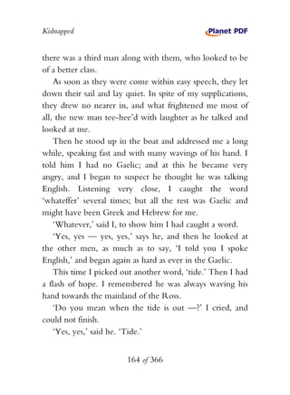 Kidnapped


there was a third man along with them, who looked to be
of a better class.
    As soon as they were come within easy speech, they let
down their sail and lay quiet. In spite of my supplications,
they drew no nearer in, and what frightened me most of
all, the new man tee-hee’d with laughter as he talked and
looked at me.
    Then he stood up in the boat and addressed me a long
while, speaking fast and with many wavings of his hand. I
told him I had no Gaelic; and at this he became very
angry, and I began to suspect he thought he was talking
English. Listening very close, I caught the word
‘whateffer’ several times; but all the rest was Gaelic and
might have been Greek and Hebrew for me.
    ‘Whatever,’ said I, to show him I had caught a word.
    ‘Yes, yes — yes, yes,’ says he, and then he looked at
the other men, as much as to say, ‘I told you I spoke
English,’ and began again as hard as ever in the Gaelic.
    This time I picked out another word, ‘tide.’ Then I had
a flash of hope. I remembered he was always waving his
hand towards the mainland of the Ross.
    ‘Do you mean when the tide is out —?’ I cried, and
could not finish.
    ‘Yes, yes,’ said he. ‘Tide.’


                        164 of 366
 