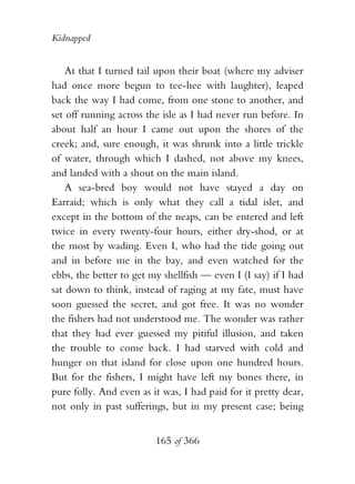 Kidnapped


    At that I turned tail upon their boat (where my adviser
had once more begun to tee-hee with laughter), leaped
back the way I had come, from one stone to another, and
set off running across the isle as I had never run before. In
about half an hour I came out upon the shores of the
creek; and, sure enough, it was shrunk into a little trickle
of water, through which I dashed, not above my knees,
and landed with a shout on the main island.
    A sea-bred boy would not have stayed a day on
Earraid; which is only what they call a tidal islet, and
except in the bottom of the neaps, can be entered and left
twice in every twenty-four hours, either dry-shod, or at
the most by wading. Even I, who had the tide going out
and in before me in the bay, and even watched for the
ebbs, the better to get my shellfish — even I (I say) if I had
sat down to think, instead of raging at my fate, must have
soon guessed the secret, and got free. It was no wonder
the fishers had not understood me. The wonder was rather
that they had ever guessed my pitiful illusion, and taken
the trouble to come back. I had starved with cold and
hunger on that island for close upon one hundred hours.
But for the fishers, I might have left my bones there, in
pure folly. And even as it was, I had paid for it pretty dear,
not only in past sufferings, but in my present case; being


                         165 of 366
 