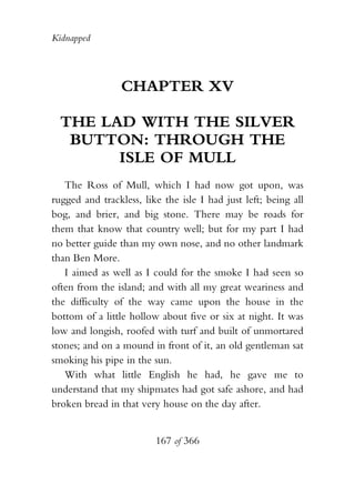 Kidnapped




                 CHAPTER XV

  THE LAD WITH THE SILVER
   BUTTON: THROUGH THE
        ISLE OF MULL
   The Ross of Mull, which I had now got upon, was
rugged and trackless, like the isle I had just left; being all
bog, and brier, and big stone. There may be roads for
them that know that country well; but for my part I had
no better guide than my own nose, and no other landmark
than Ben More.
   I aimed as well as I could for the smoke I had seen so
often from the island; and with all my great weariness and
the difficulty of the way came upon the house in the
bottom of a little hollow about five or six at night. It was
low and longish, roofed with turf and built of unmortared
stones; and on a mound in front of it, an old gentleman sat
smoking his pipe in the sun.
   With what little English he had, he gave me to
understand that my shipmates had got safe ashore, and had
broken bread in that very house on the day after.


                         167 of 366
 