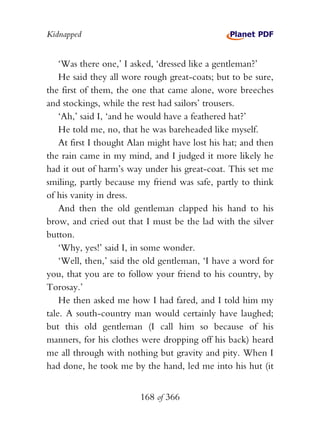 Kidnapped


    ‘Was there one,’ I asked, ‘dressed like a gentleman?’
    He said they all wore rough great-coats; but to be sure,
the first of them, the one that came alone, wore breeches
and stockings, while the rest had sailors’ trousers.
    ‘Ah,’ said I, ‘and he would have a feathered hat?’
    He told me, no, that he was bareheaded like myself.
    At first I thought Alan might have lost his hat; and then
the rain came in my mind, and I judged it more likely he
had it out of harm’s way under his great-coat. This set me
smiling, partly because my friend was safe, partly to think
of his vanity in dress.
    And then the old gentleman clapped his hand to his
brow, and cried out that I must be the lad with the silver
button.
    ‘Why, yes!’ said I, in some wonder.
    ‘Well, then,’ said the old gentleman, ‘I have a word for
you, that you are to follow your friend to his country, by
Torosay.’
    He then asked me how I had fared, and I told him my
tale. A south-country man would certainly have laughed;
but this old gentleman (I call him so because of his
manners, for his clothes were dropping off his back) heard
me all through with nothing but gravity and pity. When I
had done, he took me by the hand, led me into his hut (it


                         168 of 366
 