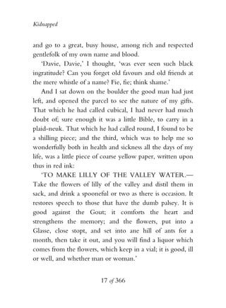 Kidnapped


and go to a great, busy house, among rich and respected
gentlefolk of my own name and blood.
    ‘Davie, Davie,’ I thought, ‘was ever seen such black
ingratitude? Can you forget old favours and old friends at
the mere whistle of a name? Fie, fie; think shame.’
    And I sat down on the boulder the good man had just
left, and opened the parcel to see the nature of my gifts.
That which he had called cubical, I had never had much
doubt of; sure enough it was a little Bible, to carry in a
plaid-neuk. That which he had called round, I found to be
a shilling piece; and the third, which was to help me so
wonderfully both in health and sickness all the days of my
life, was a little piece of coarse yellow paper, written upon
thus in red ink:
    ‘TO MAKE LILLY OF THE VALLEY WATER.—
Take the flowers of lilly of the valley and distil them in
sack, and drink a spooneful or two as there is occasion. It
restores speech to those that have the dumb palsey. It is
good against the Gout; it comforts the heart and
strengthens the memory; and the flowers, put into a
Glasse, close stopt, and set into ane hill of ants for a
month, then take it out, and you will find a liquor which
comes from the flowers, which keep in a vial; it is good, ill
or well, and whether man or woman.’


                         17 of 366
 