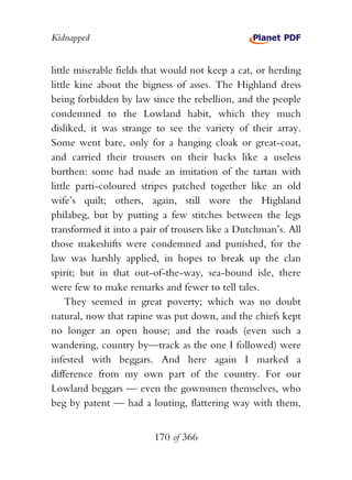 Kidnapped


little miserable fields that would not keep a cat, or herding
little kine about the bigness of asses. The Highland dress
being forbidden by law since the rebellion, and the people
condemned to the Lowland habit, which they much
disliked, it was strange to see the variety of their array.
Some went bare, only for a hanging cloak or great-coat,
and carried their trousers on their backs like a useless
burthen: some had made an imitation of the tartan with
little parti-coloured stripes patched together like an old
wife’s quilt; others, again, still wore the Highland
philabeg, but by putting a few stitches between the legs
transformed it into a pair of trousers like a Dutchman’s. All
those makeshifts were condemned and punished, for the
law was harshly applied, in hopes to break up the clan
spirit; but in that out-of-the-way, sea-bound isle, there
were few to make remarks and fewer to tell tales.
    They seemed in great poverty; which was no doubt
natural, now that rapine was put down, and the chiefs kept
no longer an open house; and the roads (even such a
wandering, country by—track as the one I followed) were
infested with beggars. And here again I marked a
difference from my own part of the country. For our
Lowland beggars — even the gownsmen themselves, who
beg by patent — had a louting, flattering way with them,


                         170 of 366
 
