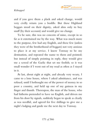 eBook brought to you by



                                           Create, view, and edit PDF. Download the free trial version.

Kidnapped


and if you gave them a plaek and asked change, would
very civilly return you a boddle. But these Highland
beggars stood on their dignity, asked alms only to buy
snuff (by their account) and would give no change.
    To be sure, this was no concern of mine, except in so
far as it entertained me by the way. What was much more
to the purpose, few had any English, and these few (unless
they were of the brotherhood of beggars) not very anxious
to place it at my service. I knew Torosay to be my
destination, and repeated the name to them and pointed;
but instead of simply pointing in reply, they would give
me a screed of the Gaelic that set me foolish; so it was
small wonder if I went out of my road as often as I stayed
in it.
    At last, about eight at night, and already very weary, I
came to a lone house, where I asked admittance, and was
refused, until I bethought me of the power of money in so
poor a country, and held up one of my guineas in my
finger and thumb. Thereupon, the man of the house, who
had hitherto pretended to have no English, and driven me
from his door by signals, suddenly began to speak as clearly
as was needful, and agreed for five shillings to give me a
night’s lodging and guide me the next day to Torosay.



                        171 of 366
 