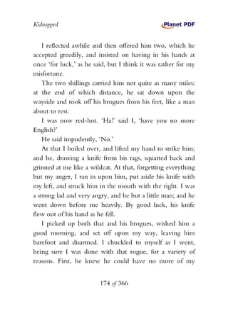 Kidnapped


    I reflected awhile and then offered him two, which he
accepted greedily, and insisted on having in his hands at
once ‘for luck,’ as he said, but I think it was rather for my
misfortune.
    The two shillings carried him not quite as many miles;
at the end of which distance, he sat down upon the
wayside and took off his brogues from his feet, like a man
about to rest.
    I was now red-hot. ‘Ha!’ said I, ‘have you no more
English?’
    He said impudently, ‘No.’
    At that I boiled over, and lifted my hand to strike him;
and he, drawing a knife from his rags, squatted back and
grinned at me like a wildcat. At that, forgetting everything
but my anger, I ran in upon him, put aside his knife with
my left, and struck him in the mouth with the right. I was
a strong lad and very angry, and he but a little man; and he
went down before me heavily. By good luck, his knife
flew out of his hand as he fell.
    I picked up both that and his brogues, wished him a
good morning, and set off upon my way, leaving him
barefoot and disarmed. I chuckled to myself as I went,
being sure I was done with that rogue, for a variety of
reasons. First, he knew he could have no more of my


                         174 of 366
 