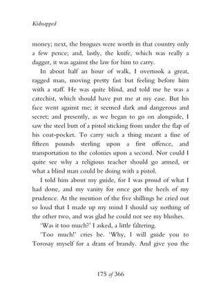 Kidnapped


money; next, the brogues were worth in that country only
a few pence; and, lastly, the knife, which was really a
dagger, it was against the law for him to carry.
    In about half an hour of walk, I overtook a great,
ragged man, moving pretty fast but feeling before him
with a staff. He was quite blind, and told me he was a
catechist, which should have put me at my ease. But his
face went against me; it seemed dark and dangerous and
secret; and presently, as we began to go on alongside, I
saw the steel butt of a pistol sticking from under the flap of
his coat-pocket. To carry such a thing meant a fine of
fifteen pounds sterling upon a first offence, and
transportation to the colonies upon a second. Nor could I
quite see why a religious teacher should go armed, or
what a blind man could be doing with a pistol.
    I told him about my guide, for I was proud of what I
had done, and my vanity for once got the heels of my
prudence. At the mention of the five shillings he cried out
so loud that I made up my mind I should say nothing of
the other two, and was glad he could not see my blushes.
    ‘Was it too much?’ I asked, a little faltering.
    ‘Too much!’ cries he. ‘Why, I will guide you to
Torosay myself for a dram of brandy. And give you the



                         175 of 366
 