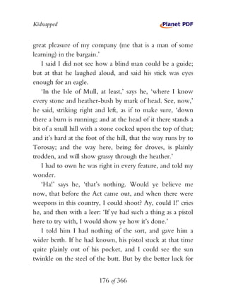 Kidnapped


great pleasure of my company (me that is a man of some
learning) in the bargain.’
    I said I did not see how a blind man could be a guide;
but at that he laughed aloud, and said his stick was eyes
enough for an eagle.
    ‘In the Isle of Mull, at least,’ says he, ‘where I know
every stone and heather-bush by mark of head. See, now,’
he said, striking right and left, as if to make sure, ‘down
there a burn is running; and at the head of it there stands a
bit of a small hill with a stone cocked upon the top of that;
and it’s hard at the foot of the hill, that the way runs by to
Torosay; and the way here, being for droves, is plainly
trodden, and will show grassy through the heather.’
    I had to own he was right in every feature, and told my
wonder.
    ‘Ha!’ says he, ‘that’s nothing. Would ye believe me
now, that before the Act came out, and when there were
weepons in this country, I could shoot? Ay, could I!’ cries
he, and then with a leer: ‘If ye had such a thing as a pistol
here to try with, I would show ye how it’s done.’
    I told him I had nothing of the sort, and gave him a
wider berth. If he had known, his pistol stuck at that time
quite plainly out of his pocket, and I could see the sun
twinkle on the steel of the butt. But by the better luck for


                         176 of 366
 