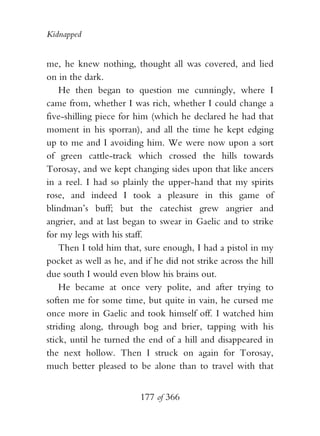 Kidnapped


me, he knew nothing, thought all was covered, and lied
on in the dark.
    He then began to question me cunningly, where I
came from, whether I was rich, whether I could change a
five-shilling piece for him (which he declared he had that
moment in his sporran), and all the time he kept edging
up to me and I avoiding him. We were now upon a sort
of green cattle-track which crossed the hills towards
Torosay, and we kept changing sides upon that like ancers
in a reel. I had so plainly the upper-hand that my spirits
rose, and indeed I took a pleasure in this game of
blindman’s buff; but the catechist grew angrier and
angrier, and at last began to swear in Gaelic and to strike
for my legs with his staff.
    Then I told him that, sure enough, I had a pistol in my
pocket as well as he, and if he did not strike across the hill
due south I would even blow his brains out.
    He became at once very polite, and after trying to
soften me for some time, but quite in vain, he cursed me
once more in Gaelic and took himself off. I watched him
striding along, through bog and brier, tapping with his
stick, until he turned the end of a hill and disappeared in
the next hollow. Then I struck on again for Torosay,
much better pleased to be alone than to travel with that


                         177 of 366
 