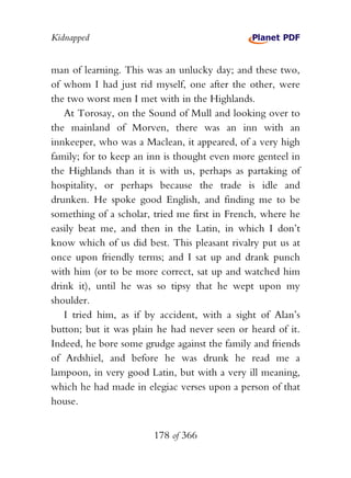 Kidnapped


man of learning. This was an unlucky day; and these two,
of whom I had just rid myself, one after the other, were
the two worst men I met with in the Highlands.
   At Torosay, on the Sound of Mull and looking over to
the mainland of Morven, there was an inn with an
innkeeper, who was a Maclean, it appeared, of a very high
family; for to keep an inn is thought even more genteel in
the Highlands than it is with us, perhaps as partaking of
hospitality, or perhaps because the trade is idle and
drunken. He spoke good English, and finding me to be
something of a scholar, tried me first in French, where he
easily beat me, and then in the Latin, in which I don’t
know which of us did best. This pleasant rivalry put us at
once upon friendly terms; and I sat up and drank punch
with him (or to be more correct, sat up and watched him
drink it), until he was so tipsy that he wept upon my
shoulder.
   I tried him, as if by accident, with a sight of Alan’s
button; but it was plain he had never seen or heard of it.
Indeed, he bore some grudge against the family and friends
of Ardshiel, and before he was drunk he read me a
lampoon, in very good Latin, but with a very ill meaning,
which he had made in elegiac verses upon a person of that
house.


                       178 of 366
 