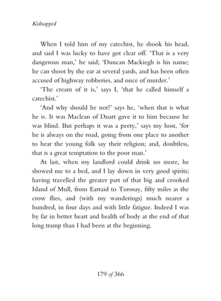 Kidnapped


    When I told him of my catechist, he shook his head,
and said I was lucky to have got clear off. ‘That is a very
dangerous man,’ he said; ‘Duncan Mackiegh is his name;
he can shoot by the ear at several yards, and has been often
accused of highway robberies, and once of murder.’
    ‘The cream of it is,’ says I, ‘that he called himself a
catechist.’
    ‘And why should he not?’ says he, ‘when that is what
he is. It was Maclean of Duart gave it to him because he
was blind. But perhaps it was a peety,’ says my host, ‘for
he is always on the road, going from one place to another
to hear the young folk say their religion; and, doubtless,
that is a great temptation to the poor man.’
    At last, when my landlord could drink no more, he
showed me to a bed, and I lay down in very good spirits;
having travelled the greater part of that big and crooked
Island of Mull, from Earraid to Torosay, fifty miles as the
crow flies, and (with my wanderings) much nearer a
hundred, in four days and with little fatigue. Indeed I was
by far in better heart and health of body at the end of that
long tramp than I had been at the beginning.




                        179 of 366
 