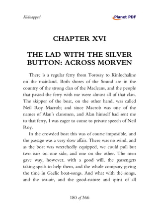 Kidnapped




               CHAPTER XVI

  THE LAD WITH THE SILVER
  BUTTON: ACROSS MORVEN
   There is a regular ferry from Torosay to Kinlochaline
on the mainland. Both shores of the Sound are in the
country of the strong clan of the Macleans, and the people
that passed the ferry with me were almost all of that clan.
The skipper of the boat, on the other hand, was called
Neil Roy Macrob; and since Macrob was one of the
names of Alan’s clansmen, and Alan himself had sent me
to that ferry, I was eager to come to private speech of Neil
Roy.
   In the crowded boat this was of course impossible, and
the passage was a very slow affair. There was no wind, and
as the boat was wretchedly equipped, we could pull but
two oars on one side, and one on the other. The men
gave way, however, with a good will, the passengers
taking spells to help them, and the whole company giving
the time in Gaelic boat-songs. And what with the songs,
and the sea-air, and the good-nature and spirit of all


                        180 of 366
 