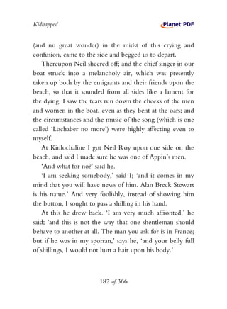 Kidnapped


(and no great wonder) in the midst of this crying and
confusion, came to the side and begged us to depart.
    Thereupon Neil sheered off; and the chief singer in our
boat struck into a melancholy air, which was presently
taken up both by the emigrants and their friends upon the
beach, so that it sounded from all sides like a lament for
the dying. I saw the tears run down the cheeks of the men
and women in the boat, even as they bent at the oars; and
the circumstances and the music of the song (which is one
called ‘Lochaber no more’) were highly affecting even to
myself.
    At Kinlochaline I got Neil Roy upon one side on the
beach, and said I made sure he was one of Appin’s men.
    ‘And what for no?’ said he.
    ‘I am seeking somebody,’ said I; ‘and it comes in my
mind that you will have news of him. Alan Breck Stewart
is his name.’ And very foolishly, instead of showing him
the button, I sought to pass a shilling in his hand.
    At this he drew back. ‘I am very much affronted,’ he
said; ‘and this is not the way that one shentleman should
behave to another at all. The man you ask for is in France;
but if he was in my sporran,’ says he, ‘and your belly full
of shillings, I would not hurt a hair upon his body.’



                        182 of 366
 