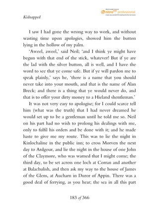 eBook brought to you by



                                            Create, view, and edit PDF. Download the free trial version.

Kidnapped


   I saw I had gone the wrong way to work, and without
wasting time upon apologies, showed him the button
lying in the hollow of my palm.
   ‘Aweel, aweel,’ said Neil; ‘and I think ye might have
begun with that end of the stick, whatever! But if ye are
the lad with the silver button, all is well, and I have the
word to see that ye come safe. But if ye will pardon me to
speak plainly,’ says he, ‘there is a name that you should
never take into your mouth, and that is the name of Alan
Breck; and there is a thing that ye would never do, and
that is to offer your dirty money to a Hieland shentleman.’
   It was not very easy to apologise; for I could scarce tell
him (what was the truth) that I had never dreamed he
would set up to be a gentleman until he told me so. Neil
on his part had no wish to prolong his dealings with me,
only to fulfil his orders and be done with it; and he made
haste to give me my route. This was to lie the night in
Kinlochaline in the public inn; to cross Morven the next
day to Ardgour, and lie the night in the house of one John
of the Claymore, who was warned that I might come; the
third day, to be set across one loch at Corran and another
at Balachulish, and then ask my way to the house of James
of the Glens, at Aucharn in Duror of Appin. There was a
good deal of ferrying, as you hear; the sea in all this part


                         183 of 366
 