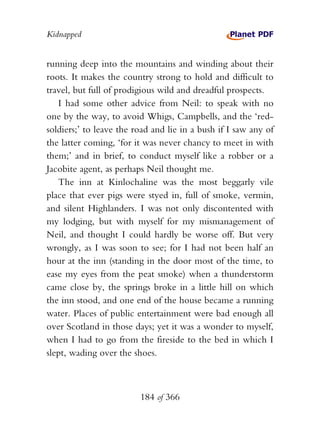 Kidnapped


running deep into the mountains and winding about their
roots. It makes the country strong to hold and difficult to
travel, but full of prodigious wild and dreadful prospects.
   I had some other advice from Neil: to speak with no
one by the way, to avoid Whigs, Campbells, and the ‘red-
soldiers;’ to leave the road and lie in a bush if I saw any of
the latter coming, ‘for it was never chancy to meet in with
them;’ and in brief, to conduct myself like a robber or a
Jacobite agent, as perhaps Neil thought me.
   The inn at Kinlochaline was the most beggarly vile
place that ever pigs were styed in, full of smoke, vermin,
and silent Highlanders. I was not only discontented with
my lodging, but with myself for my mismanagement of
Neil, and thought I could hardly be worse off. But very
wrongly, as I was soon to see; for I had not been half an
hour at the inn (standing in the door most of the time, to
ease my eyes from the peat smoke) when a thunderstorm
came close by, the springs broke in a little hill on which
the inn stood, and one end of the house became a running
water. Places of public entertainment were bad enough all
over Scotland in those days; yet it was a wonder to myself,
when I had to go from the fireside to the bed in which I
slept, wading over the shoes.



                         184 of 366
 