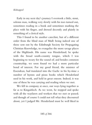 Kidnapped


    Early in my next day’s journey I overtook a little, stout,
solemn man, walking very slowly with his toes turned out,
sometimes reading in a book and sometimes marking the
place with his finger, and dressed decently and plainly in
something of a clerical style.
    This I found to be another catechist, but of a different
order from the blind man of Mull: being indeed one of
those sent out by the Edinburgh Society for Propagating
Christian Knowledge, to evangelise the more savage places
of the Highlands. His name was Henderland; he spoke
with the broad south-country tongue, which I was
beginning to weary for the sound of; and besides common
countryship, we soon found we had a more particular
bond of interest. For my good friend, the minister of
Essendean, had translated into the Gaelic in his by-time a
number of hymns and pious books which Henderland
used in his work, and held in great esteem. Indeed, it was
one of these he was carrying and reading when we met.
    We fell in company at once, our ways lying together as
far as to Kingairloch. As we went, he stopped and spoke
with all the wayfarers and workers that we met or passed;
and though of course I could not tell what they discoursed
about, yet I judged Mr. Henderland must be well liked in



                         185 of 366
 