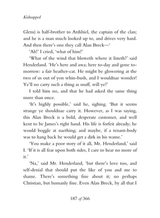 Kidnapped


Glens) is half-brother to Ardshiel, the captain of the clan;
and he is a man much looked up to, and drives very hard.
And then there’s one they call Alan Breck—‘
     ‘Ah!’ I cried, ‘what of him?’
     ‘What of the wind that bloweth where it listeth?’ said
Henderland. ‘He’s here and awa; here to-day and gone to-
morrow: a fair heather-cat. He might be glowering at the
two of us out of yon whin-bush, and I wouldnae wonder!
Ye’ll no carry such a thing as snuff, will ye?’
     I told him no, and that he had asked the same thing
more than once.
     ‘It’s highly possible,’ said he, sighing. ‘But it seems
strange ye shouldnae carry it. However, as I was saying,
this Alan Breck is a bold, desperate customer, and well
kent to be James’s right hand. His life is forfeit already; he
would boggle at naething; and maybe, if a tenant-body
was to hang back he would get a dirk in his wame.’
     ‘You make a poor story of it all, Mr. Henderland,’ said
I. ‘If it is all fear upon both sides, I care to hear no more of
it.’
     ‘Na,’ said Mr. Henderland, ‘but there’s love too, and
self-denial that should put the like of you and me to
shame. There’s something fine about it; no perhaps
Christian, but humanly fine. Even Alan Breck, by all that I


                          187 of 366
 