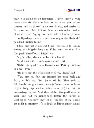 Kidnapped


hear, is a chield to be respected. There’s many a lying
sneck-draw sits close in kirk in our own part of the
country, and stands well in the world’s eye, and maybe is a
far worse man, Mr. Balfour, than yon misguided shedder
of man’s blood. Ay, ay, we might take a lesson by them.
— Ye’ll perhaps think I’ve been too long in the Hielands?’
he added, smiling to me.
    I told him not at all; that I had seen much to admire
among the Highlanders; and if he came to that, Mr.
Campbell himself was a Highlander.
    ‘Ay,’ said he, ‘that’s true. It’s a fine blood.’
    ‘And what is the King’s agent about?’ I asked.
    ‘Colin Campbell?’ says Henderland. ‘Putting his head
in a bees’ byke!’
    ‘He is to turn the tenants out by force, I hear?’ said I.
    ‘Yes,’ says he, ‘but the business has gone back and
forth, as folk say. First, James of the Glens rode to
Edinburgh, and got some lawyer (a Stewart, nae doubt —
they all hing together like bats in a steeple) and had the
proceedings stayed. And then Colin Campbell cam’ in
again, and had the upper-hand before the Barons of
Exchequer. And now they tell me the first of the tenants
are to flit to-morrow. It’s to begin at Duror under James’s



                         188 of 366
 