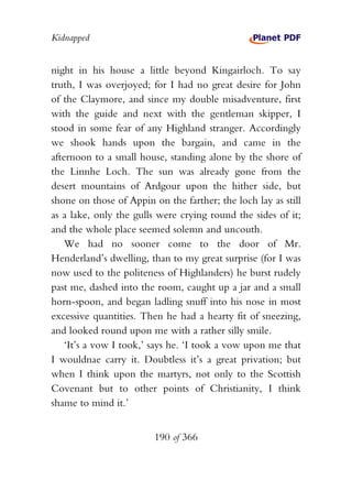 Kidnapped


night in his house a little beyond Kingairloch. To say
truth, I was overjoyed; for I had no great desire for John
of the Claymore, and since my double misadventure, first
with the guide and next with the gentleman skipper, I
stood in some fear of any Highland stranger. Accordingly
we shook hands upon the bargain, and came in the
afternoon to a small house, standing alone by the shore of
the Linnhe Loch. The sun was already gone from the
desert mountains of Ardgour upon the hither side, but
shone on those of Appin on the farther; the loch lay as still
as a lake, only the gulls were crying round the sides of it;
and the whole place seemed solemn and uncouth.
    We had no sooner come to the door of Mr.
Henderland’s dwelling, than to my great surprise (for I was
now used to the politeness of Highlanders) he burst rudely
past me, dashed into the room, caught up a jar and a small
horn-spoon, and began ladling snuff into his nose in most
excessive quantities. Then he had a hearty fit of sneezing,
and looked round upon me with a rather silly smile.
    ‘It’s a vow I took,’ says he. ‘I took a vow upon me that
I wouldnae carry it. Doubtless it’s a great privation; but
when I think upon the martyrs, not only to the Scottish
Covenant but to other points of Christianity, I think
shame to mind it.’


                         190 of 366
 