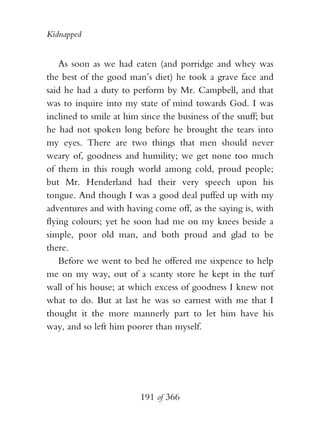 Kidnapped


    As soon as we had eaten (and porridge and whey was
the best of the good man’s diet) he took a grave face and
said he had a duty to perform by Mr. Campbell, and that
was to inquire into my state of mind towards God. I was
inclined to smile at him since the business of the snuff; but
he had not spoken long before he brought the tears into
my eyes. There are two things that men should never
weary of, goodness and humility; we get none too much
of them in this rough world among cold, proud people;
but Mr. Henderland had their very speech upon his
tongue. And though I was a good deal puffed up with my
adventures and with having come off, as the saying is, with
flying colours; yet he soon had me on my knees beside a
simple, poor old man, and both proud and glad to be
there.
    Before we went to bed he offered me sixpence to help
me on my way, out of a scanty store he kept in the turf
wall of his house; at which excess of goodness I knew not
what to do. But at last he was so earnest with me that I
thought it the more mannerly part to let him have his
way, and so left him poorer than myself.




                         191 of 366
 