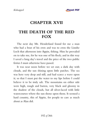 Kidnapped




              CHAPTER XVII

    THE DEATH OF THE RED
            FOX
    The next day Mr. Henderland found for me a man
who had a boat of his own and was to cross the Linnhe
Loch that afternoon into Appin, fishing. Him he prevailed
on to take me, for he was one of his flock; and in this way
I saved a long day’s travel and the price of the two public
ferries I must otherwise have passed.
    It was near noon before we set out; a dark day with
clouds, and the sun shining upon little patches. The sea
was here very deep and still, and had scarce a wave upon
it; so that I must put the water to my lips before I could
believe it to be truly salt. The mountains on either side
were high, rough and barren, very black and gloomy in
the shadow of the clouds, but all silver-laced with little
watercourses where the sun shone upon them. It seemed a
hard country, this of Appin, for people to care as much
about as Alan did.




                        192 of 366
 