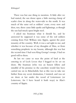 Kidnapped


    There was but one thing to mention. A little after we
had started, the sun shone upon a little moving clump of
scarlet close in along the water-side to the north. It was
much of the same red as soldiers’ coats; every now and
then, too, there came little sparks and lightnings, as though
the sun had struck upon bright steel.
    I asked my boatman what it should be, and he
answered he supposed it was some of the red soldiers
coming from Fort William into Appin, against the poor
tenantry of the country. Well, it was a sad sight to me; and
whether it was because of my thoughts of Alan, or from
something prophetic in my bosom, although this was but
the second time I had seen King George’s troops, I had no
good will to them.
    At last we came so near the point of land at the
entering in of Loch Leven that I begged to be set on
shore. My boatman (who was an honest fellow and
mindful of his promise to the catechist) would fain have
carried me on to Balachulish; but as this was to take me
farther from my secret destination, I insisted, and was set
on shore at last under the wood of Lettermore (or
Lettervore, for I have heard it both ways) in Alan’s
country of Appin.



                         193 of 366
 