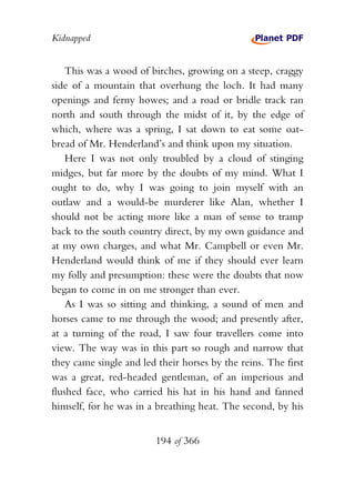 Kidnapped


    This was a wood of birches, growing on a steep, craggy
side of a mountain that overhung the loch. It had many
openings and ferny howes; and a road or bridle track ran
north and south through the midst of it, by the edge of
which, where was a spring, I sat down to eat some oat-
bread of Mr. Henderland’s and think upon my situation.
    Here I was not only troubled by a cloud of stinging
midges, but far more by the doubts of my mind. What I
ought to do, why I was going to join myself with an
outlaw and a would-be murderer like Alan, whether I
should not be acting more like a man of sense to tramp
back to the south country direct, by my own guidance and
at my own charges, and what Mr. Campbell or even Mr.
Henderland would think of me if they should ever learn
my folly and presumption: these were the doubts that now
began to come in on me stronger than ever.
    As I was so sitting and thinking, a sound of men and
horses came to me through the wood; and presently after,
at a turning of the road, I saw four travellers come into
view. The way was in this part so rough and narrow that
they came single and led their horses by the reins. The first
was a great, red-headed gentleman, of an imperious and
flushed face, who carried his hat in his hand and fanned
himself, for he was in a breathing heat. The second, by his


                         194 of 366
 