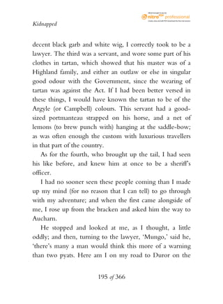 eBook brought to you by



                                          Create, view, and edit PDF. Download the free trial version.

Kidnapped


decent black garb and white wig, I correctly took to be a
lawyer. The third was a servant, and wore some part of his
clothes in tartan, which showed that his master was of a
Highland family, and either an outlaw or else in singular
good odour with the Government, since the wearing of
tartan was against the Act. If I had been better versed in
these things, I would have known the tartan to be of the
Argyle (or Campbell) colours. This servant had a good-
sized portmanteau strapped on his horse, and a net of
lemons (to brew punch with) hanging at the saddle-bow;
as was often enough the custom with luxurious travellers
in that part of the country.
    As for the fourth, who brought up the tail, I had seen
his like before, and knew him at once to be a sheriff’s
officer.
    I had no sooner seen these people coming than I made
up my mind (for no reason that I can tell) to go through
with my adventure; and when the first came alongside of
me, I rose up from the bracken and asked him the way to
Aucharn.
    He stopped and looked at me, as I thought, a little
oddly; and then, turning to the lawyer, ‘Mungo,’ said he,
‘there’s many a man would think this more of a warning
than two pyats. Here am I on my road to Duror on the


                       195 of 366
 