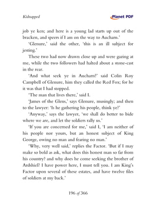 Kidnapped


job ye ken; and here is a young lad starts up out of the
bracken, and speers if I am on the way to Aucharn.’
    ‘Glenure,’ said the other, ‘this is an ill subject for
jesting.’
    These two had now drawn close up and were gazing at
me, while the two followers had halted about a stone-cast
in the rear.
    ‘And what seek ye in Aucharn?’ said Colin Roy
Campbell of Glenure, him they called the Red Fox; for he
it was that I had stopped.
    ‘The man that lives there,’ said I.
    ‘James of the Glens,’ says Glenure, musingly; and then
to the lawyer: ‘Is he gathering his people, think ye?’
    ‘Anyway,’ says the lawyer, ‘we shall do better to bide
where we are, and let the soldiers rally us.’
    ‘If you are concerned for me,’ said I, ‘I am neither of
his people nor yours, but an honest subject of King
George, owing no man and fearing no man.’
    ‘Why, very well said,’ replies the Factor. ‘But if I may
make so bold as ask, what does this honest man so far from
his country? and why does he come seeking the brother of
Ardshiel? I have power here, I must tell you. I am King’s
Factor upon several of these estates, and have twelve files
of soldiers at my back.’


                        196 of 366
 