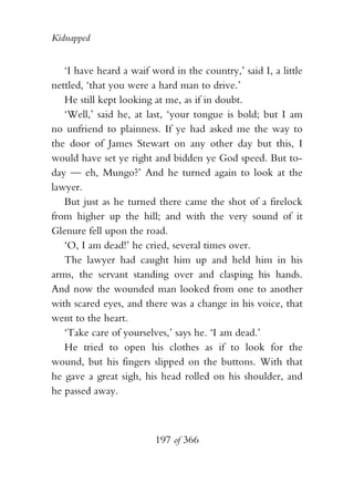 Kidnapped


   ‘I have heard a waif word in the country,’ said I, a little
nettled, ‘that you were a hard man to drive.’
   He still kept looking at me, as if in doubt.
   ‘Well,’ said he, at last, ‘your tongue is bold; but I am
no unfriend to plainness. If ye had asked me the way to
the door of James Stewart on any other day but this, I
would have set ye right and bidden ye God speed. But to-
day — eh, Mungo?’ And he turned again to look at the
lawyer.
   But just as he turned there came the shot of a firelock
from higher up the hill; and with the very sound of it
Glenure fell upon the road.
   ‘O, I am dead!’ he cried, several times over.
   The lawyer had caught him up and held him in his
arms, the servant standing over and clasping his hands.
And now the wounded man looked from one to another
with scared eyes, and there was a change in his voice, that
went to the heart.
   ‘Take care of yourselves,’ says he. ‘I am dead.’
   He tried to open his clothes as if to look for the
wound, but his fingers slipped on the buttons. With that
he gave a great sigh, his head rolled on his shoulder, and
he passed away.



                         197 of 366
 