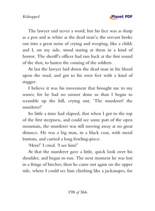 Kidnapped


   The lawyer said never a word, but his face was as sharp
as a pen and as white as the dead man’s; the servant broke
out into a great noise of crying and weeping, like a child;
and I, on my side, stood staring at them in a kind of
horror. The sheriff’s officer had run back at the first sound
of the shot, to hasten the coming of the soldiers.
   At last the lawyer laid down the dead man in his blood
upon the road, and got to his own feet with a kind of
stagger.
   I believe it was his movement that brought me to my
senses; for he had no sooner done so than I began to
scramble up the hill, crying out, ‘The murderer! the
murderer!’
   So little a time had elapsed, that when I got to the top
of the first steepness, and could see some part of the open
mountain, the murderer was still moving away at no great
distance. He was a big man, in a black coat, with metal
buttons, and carried a long fowling-piece.
   ‘Here!’ I cried. ‘I see him!’
   At that the murderer gave a little, quick look over his
shoulder, and began to run. The next moment he was lost
in a fringe of birches; then he came out again on the upper
side, where I could see him climbing like a jackanapes, for



                         198 of 366
 