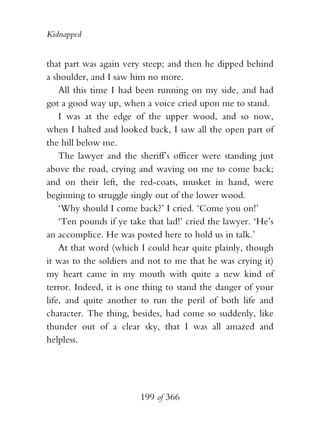 Kidnapped


that part was again very steep; and then he dipped behind
a shoulder, and I saw him no more.
    All this time I had been running on my side, and had
got a good way up, when a voice cried upon me to stand.
    I was at the edge of the upper wood, and so now,
when I halted and looked back, I saw all the open part of
the hill below me.
    The lawyer and the sheriff’s officer were standing just
above the road, crying and waving on me to come back;
and on their left, the red-coats, musket in hand, were
beginning to struggle singly out of the lower wood.
    ‘Why should I come back?’ I cried. ‘Come you on!’
    ‘Ten pounds if ye take that lad!’ cried the lawyer. ‘He’s
an accomplice. He was posted here to hold us in talk.’
    At that word (which I could hear quite plainly, though
it was to the soldiers and not to me that he was crying it)
my heart came in my mouth with quite a new kind of
terror. Indeed, it is one thing to stand the danger of your
life, and quite another to run the peril of both life and
character. The thing, besides, had come so suddenly, like
thunder out of a clear sky, that I was all amazed and
helpless.




                         199 of 366
 
