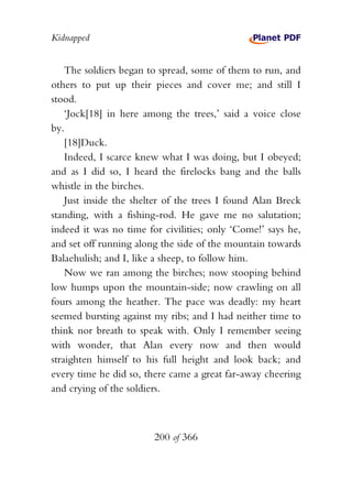 Kidnapped


    The soldiers began to spread, some of them to run, and
others to put up their pieces and cover me; and still I
stood.
    ‘Jock[18] in here among the trees,’ said a voice close
by.
    [18]Duck.
    Indeed, I scarce knew what I was doing, but I obeyed;
and as I did so, I heard the firelocks bang and the balls
whistle in the birches.
    Just inside the shelter of the trees I found Alan Breck
standing, with a fishing-rod. He gave me no salutation;
indeed it was no time for civilities; only ‘Come!’ says he,
and set off running along the side of the mountain towards
Balaehulish; and I, like a sheep, to follow him.
    Now we ran among the birches; now stooping behind
low humps upon the mountain-side; now crawling on all
fours among the heather. The pace was deadly: my heart
seemed bursting against my ribs; and I had neither time to
think nor breath to speak with. Only I remember seeing
with wonder, that Alan every now and then would
straighten himself to his full height and look back; and
every time he did so, there came a great far-away cheering
and crying of the soldiers.



                        200 of 366
 