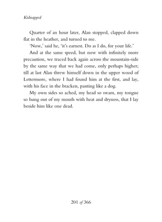 Kidnapped


    Quarter of an hour later, Alan stopped, clapped down
flat in the heather, and turned to me.
    ‘Now,’ said he, ‘it’s earnest. Do as I do, for your life.’
    And at the same speed, but now with infinitely more
precaution, we traced back again across the mountain-side
by the same way that we had come, only perhaps higher;
till at last Alan threw himself down in the upper wood of
Lettermore, where I had found him at the first, and lay,
with his face in the bracken, panting like a dog.
    My own sides so ached, my head so swam, my tongue
so hung out of my mouth with heat and dryness, that I lay
beside him like one dead.




                         201 of 366
 
