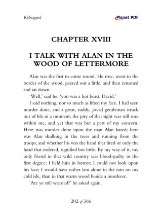 Kidnapped




              CHAPTER XVIII

   I TALK WITH ALAN IN THE
     WOOD OF LETTERMORE
    Alan was the first to come round. He rose, went to the
border of the wood, peered out a little, and then returned
and sat down.
    ‘Well,’ said he, ‘yon was a hot burst, David.’
    I said nothing, nor so much as lifted my face. I had seen
murder done, and a great, ruddy, jovial gentleman struck
out of life in a moment; the pity of that sight was still sore
within me, and yet that was but a part of my concern.
Here was murder done upon the man Alan hated; here
was Alan skulking in the trees and running from the
troops; and whether his was the hand that fired or only the
head that ordered, signified but little. By my way of it, my
only friend in that wild country was blood-guilty in the
first degree; I held him in horror; I could not look upon
his face; I would have rather lain alone in the rain on my
cold isle, than in that warm wood beside a murderer.
    ‘Are ye still wearied?’ he asked again.


                         202 of 366
 