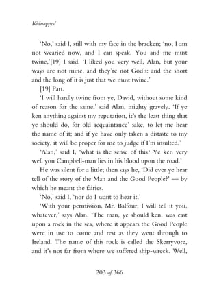 Kidnapped


    ‘No,’ said I, still with my face in the bracken; ‘no, I am
not wearied now, and I can speak. You and me must
twine,’[19] I said. ‘I liked you very well, Alan, but your
ways are not mine, and they’re not God’s: and the short
and the long of it is just that we must twine.’
    [19] Part.
    ‘I will hardly twine from ye, David, without some kind
of reason for the same,’ said Alan, mighty gravely. ‘If ye
ken anything against my reputation, it’s the least thing that
ye should do, for old acquaintance’ sake, to let me hear
the name of it; and if ye have only taken a distaste to my
society, it will be proper for me to judge if I’m insulted.’
    ‘Alan,’ said I, ‘what is the sense of this? Ye ken very
well yon Campbell-man lies in his blood upon the road.’
    He was silent for a little; then says he, ‘Did ever ye hear
tell of the story of the Man and the Good People?’ — by
which he meant the fairies.
    ‘No,’ said I, ‘nor do I want to hear it.’
    ‘With your permission, Mr. Balfour, I will tell it you,
whatever,’ says Alan. ‘The man, ye should ken, was cast
upon a rock in the sea, where it appears the Good People
were in use to come and rest as they went through to
Ireland. The name of this rock is called the Skerryvore,
and it’s not far from where we suffered ship-wreck. Well,


                          203 of 366
 