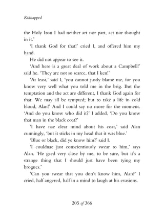 Kidnapped


the Holy Iron I had neither art nor part, act nor thought
in it.’
    ‘I thank God for that!’ cried I, and offered him my
hand.
    He did not appear to see it.
    ‘And here is a great deal of work about a Campbell!’
said he. ‘They are not so scarce, that I ken!’
    ‘At least,’ said I, ‘you cannot justly blame me, for you
know very well what you told me in the brig. But the
temptation and the act are different, I thank God again for
that. We may all be tempted; but to take a life in cold
blood, Alan!’ And I could say no more for the moment.
‘And do you know who did it?’ I added. ‘Do you know
that man in the black coat?’
    ‘I have nae clear mind about his coat,’ said Alan
cunningly, ‘but it sticks in my head that it was blue.’
    ‘Blue or black, did ye know him?’ said I.
    ‘I couldnae just conscientiously swear to him,’ says
Alan. ‘He gaed very close by me, to be sure, but it’s a
strange thing that I should just have been tying my
brogues.’
    ‘Can you swear that you don’t know him, Alan?’ I
cried, half angered, half in a mind to laugh at his evasions.



                         205 of 366
 