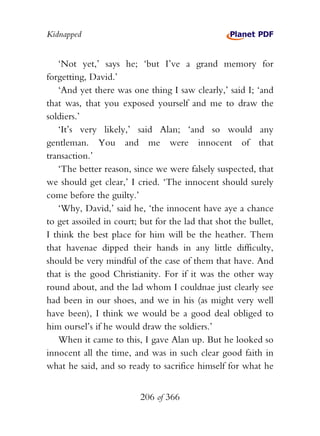 Kidnapped


   ‘Not yet,’ says he; ‘but I’ve a grand memory for
forgetting, David.’
   ‘And yet there was one thing I saw clearly,’ said I; ‘and
that was, that you exposed yourself and me to draw the
soldiers.’
   ‘It’s very likely,’ said Alan; ‘and so would any
gentleman. You and me were innocent of that
transaction.’
   ‘The better reason, since we were falsely suspected, that
we should get clear,’ I cried. ‘The innocent should surely
come before the guilty.’
   ‘Why, David,’ said he, ‘the innocent have aye a chance
to get assoiled in court; but for the lad that shot the bullet,
I think the best place for him will be the heather. Them
that havenae dipped their hands in any little difficulty,
should be very mindful of the case of them that have. And
that is the good Christianity. For if it was the other way
round about, and the lad whom I couldnae just clearly see
had been in our shoes, and we in his (as might very well
have been), I think we would be a good deal obliged to
him oursel’s if he would draw the soldiers.’
   When it came to this, I gave Alan up. But he looked so
innocent all the time, and was in such clear good faith in
what he said, and so ready to sacrifice himself for what he


                          206 of 366
 