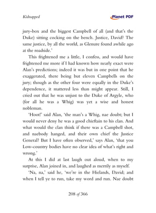 Kidnapped


jury-box and the biggest Campbell of all (and that’s the
Duke) sitting cocking on the bench. Justice, David? The
same justice, by all the world, as Glenure found awhile ago
at the roadside.’
    This frightened me a little, I confess, and would have
frightened me more if I had known how nearly exact were
Alan’s predictions; indeed it was but in one point that he
exaggerated, there being but eleven Campbells on the
jury; though as the other four were equally in the Duke’s
dependence, it mattered less than might appear. Still, I
cried out that he was unjust to the Duke of Argyle, who
(for all he was a Whig) was yet a wise and honest
nobleman.
    ‘Hoot!’ said Alan, ‘the man’s a Whig, nae doubt; but I
would never deny he was a good chieftain to his clan. And
what would the clan think if there was a Campbell shot,
and naebody hanged, and their own chief the Justice
General? But I have often observed,’ says Alan, ‘that you
Low-country bodies have no clear idea of what’s right and
wrong.’
    At this I did at last laugh out aloud, when to my
surprise, Alan joined in, and laughed as merrily as myself.
    ‘Na, na,’ said he, ‘we’re in the Hielands, David; and
when I tell ye to run, take my word and run. Nae doubt


                        208 of 366
 