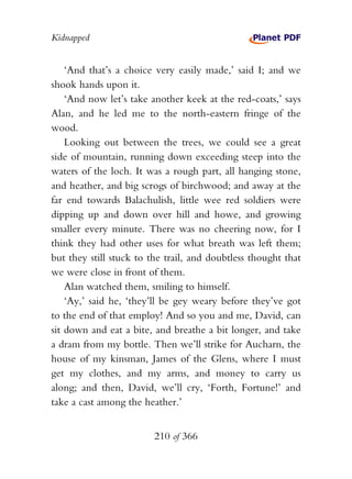 Kidnapped


    ‘And that’s a choice very easily made,’ said I; and we
shook hands upon it.
    ‘And now let’s take another keek at the red-coats,’ says
Alan, and he led me to the north-eastern fringe of the
wood.
    Looking out between the trees, we could see a great
side of mountain, running down exceeding steep into the
waters of the loch. It was a rough part, all hanging stone,
and heather, and big scrogs of birchwood; and away at the
far end towards Balachulish, little wee red soldiers were
dipping up and down over hill and howe, and growing
smaller every minute. There was no cheering now, for I
think they had other uses for what breath was left them;
but they still stuck to the trail, and doubtless thought that
we were close in front of them.
    Alan watched them, smiling to himself.
    ‘Ay,’ said he, ‘they’ll be gey weary before they’ve got
to the end of that employ! And so you and me, David, can
sit down and eat a bite, and breathe a bit longer, and take
a dram from my bottle. Then we’ll strike for Aucharn, the
house of my kinsman, James of the Glens, where I must
get my clothes, and my arms, and money to carry us
along; and then, David, we’ll cry, ‘Forth, Fortune!’ and
take a cast among the heather.’


                         210 of 366
 