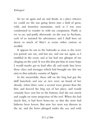 Kidnapped


    So we sat again and ate and drank, in a place whence
we could see the sun going down into a field of great,
wild, and houseless mountains, such as I was now
condemned to wander in with my companion. Partly as
we so sat, and partly afterwards, on the way to Aucharn,
each of us narrated his adventures; and I shall here set
down so much of Alan’s as seems either curious or
needful.
    It appears he ran to the bulwarks as soon as the wave
was passed; saw me, and lost me, and saw me again, as I
tumbled in the roost; and at last had one glimpse of me
clinging on the yard. It was this that put him in some hope
I would maybe get to land after all, and made him leave
those clues and messages which had brought me (for my
sins) to that unlucky country of Appin.
    In the meanwhile, those still on the brig had got the
skiff launched, and one or two were on board of her
already, when there came a second wave greater than the
first, and heaved the brig out of her place, and would
certainly have sent her to the bottom, had she not struck
and caught on some projection of the reef. When she had
struck first, it had been bows-on, so that the stern had
hitherto been lowest. But now her stern was thrown in
the air, and the bows plunged under the sea; and with


                        211 of 366
 