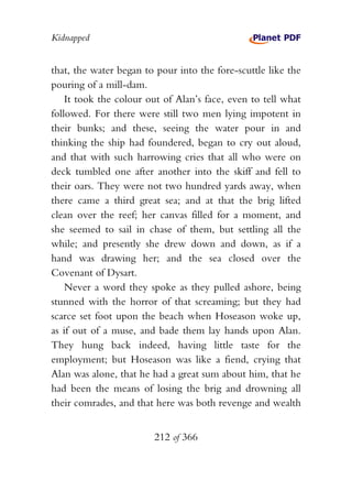 Kidnapped


that, the water began to pour into the fore-scuttle like the
pouring of a mill-dam.
    It took the colour out of Alan’s face, even to tell what
followed. For there were still two men lying impotent in
their bunks; and these, seeing the water pour in and
thinking the ship had foundered, began to cry out aloud,
and that with such harrowing cries that all who were on
deck tumbled one after another into the skiff and fell to
their oars. They were not two hundred yards away, when
there came a third great sea; and at that the brig lifted
clean over the reef; her canvas filled for a moment, and
she seemed to sail in chase of them, but settling all the
while; and presently she drew down and down, as if a
hand was drawing her; and the sea closed over the
Covenant of Dysart.
    Never a word they spoke as they pulled ashore, being
stunned with the horror of that screaming; but they had
scarce set foot upon the beach when Hoseason woke up,
as if out of a muse, and bade them lay hands upon Alan.
They hung back indeed, having little taste for the
employment; but Hoseason was like a fiend, crying that
Alan was alone, that he had a great sum about him, that he
had been the means of losing the brig and drowning all
their comrades, and that here was both revenge and wealth


                        212 of 366
 