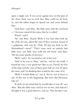 Kidnapped


upon a single cast. It was seven against one; in that part of
the shore there was no rock that Alan could set his back
to; and the sailors began to spread out and come behind
him.
    ‘And then,’ said Alan, ‘the little man with the red head
— I havenae mind of the name that he is called.’
    ‘Riach,’ said I.
    ‘Ay’ said Alan, ‘Riach! Well, it was him that took up
the clubs for me, asked the men if they werenae feared of
a judgment, and, says he ‘Dod, I’ll put my back to the
Hielandman’s mysel’.’ That’s none such an entirely bad
little man, yon little man with the red head,’ said Alan.
‘He has some spunks of decency.’
    ‘Well,’ said I, ‘he was kind to me in his way.’
    ‘And so he was to Alan,’ said he; ‘and by my troth, I
found his way a very good one! But ye see, David, the loss
of the ship and the cries of these poor lads sat very ill upon
the man; and I’m thinking that would be the cause of it.’
    ‘Well, I would think so,’ says I; ‘for he was as keen as
any of the rest at the beginning. But how did Hoseason
take it?’
    ‘It sticks in my mind that he would take it very ill,’ says
Alan. ‘But the little man cried to me to run, and indeed I
thought it was a good observe, and ran. The last that I saw


                          213 of 366
 