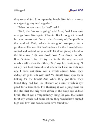 Kidnapped


they were all in a knot upon the beach, like folk that were
not agreeing very well together.’
    ‘What do you mean by that?’ said I.
    ‘Well, the fists were going,’ said Alan; ‘and I saw one
man go down like a pair of breeks. But I thought it would
be better no to wait. Ye see there’s a strip of Campbells in
that end of Mull, which is no good company for a
gentleman like me. If it hadnae been for that I would have
waited and looked for ye mysel’, let alone giving a hand to
the little man.’ (It was droll how Alan dwelt on Mr.
Riach’s stature, for, to say the truth, the one was not
much smaller than the other.) ‘So,’ says he, continuing, ‘I
set my best foot forward, and whenever I met in with any
one I cried out there was a wreck ashore. Man, they
didnae sto p to fash with me! Ye should have seen them
linking for the beach! And when they got there they
found they had had the pleasure of a run, which is aye
good for a Campbell. I’m thinking it was a judgment on
the clan that the brig went down in the lump and didnae
break. But it was a very unlucky thing for you, that same;
for if any wreck had come ashore they would have hunted
high and low, and would soon have found ye.’




                        214 of 366
 