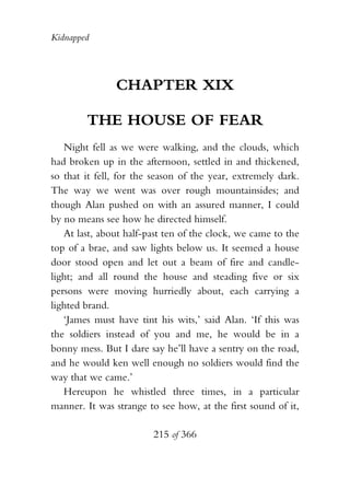 Kidnapped




               CHAPTER XIX

        THE HOUSE OF FEAR
   Night fell as we were walking, and the clouds, which
had broken up in the afternoon, settled in and thickened,
so that it fell, for the season of the year, extremely dark.
The way we went was over rough mountainsides; and
though Alan pushed on with an assured manner, I could
by no means see how he directed himself.
   At last, about half-past ten of the clock, we came to the
top of a brae, and saw lights below us. It seemed a house
door stood open and let out a beam of fire and candle-
light; and all round the house and steading five or six
persons were moving hurriedly about, each carrying a
lighted brand.
   ‘James must have tint his wits,’ said Alan. ‘If this was
the soldiers instead of you and me, he would be in a
bonny mess. But I dare say he’ll have a sentry on the road,
and he would ken well enough no soldiers would find the
way that we came.’
   Hereupon he whistled three times, in a particular
manner. It was strange to see how, at the first sound of it,

                        215 of 366
 