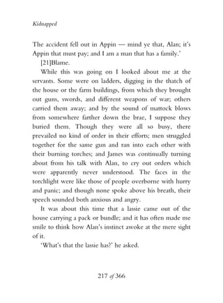 Kidnapped


The accident fell out in Appin — mind ye that, Alan; it’s
Appin that must pay; and I am a man that has a family.’
   [21]Blame.
   While this was going on I looked about me at the
servants. Some were on ladders, digging in the thatch of
the house or the farm buildings, from which they brought
out guns, swords, and different weapons of war; others
carried them away; and by the sound of mattock blows
from somewhere farther down the brae, I suppose they
buried them. Though they were all so busy, there
prevailed no kind of order in their efforts; men struggled
together for the same gun and ran into each other with
their burning torches; and James was continually turning
about from his talk with Alan, to cry out orders which
were apparently never understood. The faces in the
torchlight were like those of people overborne with hurry
and panic; and though none spoke above his breath, their
speech sounded both anxious and angry.
   It was about this time that a lassie came out of the
house carrying a pack or bundle; and it has often made me
smile to think how Alan’s instinct awoke at the mere sight
of it.
   ‘What’s that the lassie has?’ he asked.



                       217 of 366
 