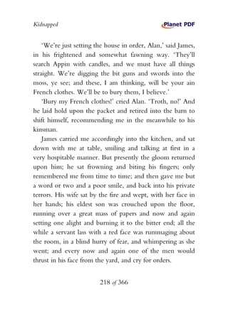 Kidnapped


    ‘We’re just setting the house in order, Alan,’ said James,
in his frightened and somewhat fawning way. ‘They’ll
search Appin with candles, and we must have all things
straight. We’re digging the bit guns and swords into the
moss, ye see; and these, I am thinking, will be your ain
French clothes. We’ll be to bury them, I believe.’
    ‘Bury my French clothes!’ cried Alan. ‘Troth, no!’ And
he laid hold upon the packet and retired into the barn to
shift himself, recommending me in the meanwhile to his
kinsman.
    James carried me accordingly into the kitchen, and sat
down with me at table, smiling and talking at first in a
very hospitable manner. But presently the gloom returned
upon him; he sat frowning and biting his fingers; only
remembered me from time to time; and then gave me but
a word or two and a poor smile, and back into his private
terrors. His wife sat by the fire and wept, with her face in
her hands; his eldest son was crouched upon the floor,
running over a great mass of papers and now and again
setting one alight and burning it to the bitter end; all the
while a servant lass with a red face was rummaging about
the room, in a blind hurry of fear, and whimpering as she
went; and every now and again one of the men would
thrust in his face from the yard, and cry for orders.


                         218 of 366
 