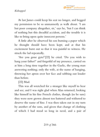eBook brought to you by



                                           Create, view, and edit PDF. Download the free trial version.

Kidnapped


    At last James could keep his seat no longer, and begged
my permission to be so unmannerly as walk about. ‘I am
but poor company altogether, sir,’ says he, ‘but I can think
of nothing but this dreadful accident, and the trouble it is
like to bring upon quite innocent persons.’
    A little after he observed his son burning a paper which
he thought should have been kept; and at that his
excitement burst out so that it was painful to witness. He
struck the lad repeatedly.
    ‘Are you gone gyte?’[22] he cried. ‘Do you wish to
hang your father?’ and forgetful of my presence, carried on
at him a long time together in the Gaelic, the young man
answering nothing; only the wife, at the name of hanging,
throwing her apron over her face and sobbing out louder
than before.
    [22] Mad.
    This was all wretched for a stranger like myself to hear
and see; and I was right glad when Alan returned, looking
like himself in his fine French clothes, though (to be sure)
they were now grown almost too battered and withered to
deserve the name of fine. I was then taken out in my turn
by another of the sons, and given that change of clothing
of which I had stood so long in need, and a pair of



                        219 of 366
 