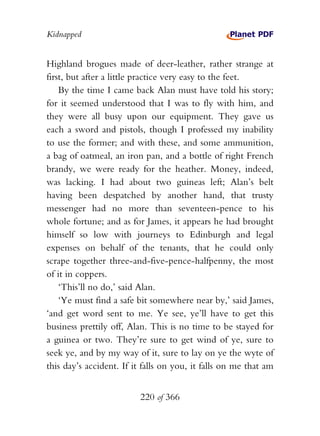Kidnapped


Highland brogues made of deer-leather, rather strange at
first, but after a little practice very easy to the feet.
    By the time I came back Alan must have told his story;
for it seemed understood that I was to fly with him, and
they were all busy upon our equipment. They gave us
each a sword and pistols, though I professed my inability
to use the former; and with these, and some ammunition,
a bag of oatmeal, an iron pan, and a bottle of right French
brandy, we were ready for the heather. Money, indeed,
was lacking. I had about two guineas left; Alan’s belt
having been despatched by another hand, that trusty
messenger had no more than seventeen-pence to his
whole fortune; and as for James, it appears he had brought
himself so low with journeys to Edinburgh and legal
expenses on behalf of the tenants, that he could only
scrape together three-and-five-pence-halfpenny, the most
of it in coppers.
    ‘This’ll no do,’ said Alan.
    ‘Ye must find a safe bit somewhere near by,’ said James,
‘and get word sent to me. Ye see, ye’ll have to get this
business prettily off, Alan. This is no time to be stayed for
a guinea or two. They’re sure to get wind of ye, sure to
seek ye, and by my way of it, sure to lay on ye the wyte of
this day’s accident. If it falls on you, it falls on me that am


                         220 of 366
 