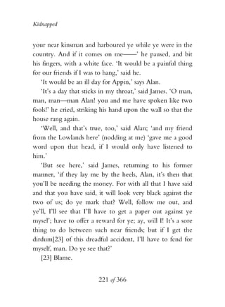 Kidnapped


your near kinsman and harboured ye while ye were in the
country. And if it comes on me——’ he paused, and bit
his fingers, with a white face. ‘It would be a painful thing
for our friends if I was to hang,’ said he.
   ‘It would be an ill day for Appin,’ says Alan.
   ‘It’s a day that sticks in my throat,’ said James. ‘O man,
man, man—man Alan! you and me have spoken like two
fools!’ he cried, striking his hand upon the wall so that the
house rang again.
   ‘Well, and that’s true, too,’ said Alan; ‘and my friend
from the Lowlands here’ (nodding at me) ‘gave me a good
word upon that head, if I would only have listened to
him.’
   ‘But see here,’ said James, returning to his former
manner, ‘if they lay me by the heels, Alan, it’s then that
you’ll be needing the money. For with all that I have said
and that you have said, it will look very black against the
two of us; do ye mark that? Well, follow me out, and
ye’ll, I’ll see that I’ll have to get a paper out against ye
mysel’; have to offer a reward for ye; ay, will I! It’s a sore
thing to do between such near friends; but if I get the
dirdum[23] of this dreadful accident, I’ll have to fend for
myself, man. Do ye see that?’
   [23] Blame.


                         221 of 366
 