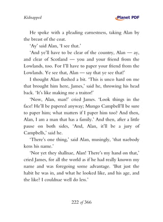 Kidnapped


   He spoke with a pleading earnestness, taking Alan by
the breast of the coat.
   ‘Ay’ said Alan, ‘I see that.’
   ‘And ye’ll have to be clear of the country, Alan — ay,
and clear of Scotland — you and your friend from the
Lowlands, too. For I’ll have to paper your friend from the
Lowlands. Ye see that, Alan — say that ye see that!’
   I thought Alan flushed a bit. ‘This is unco hard on me
that brought him here, James,’ said he, throwing his head
back. ‘It’s like making me a traitor!’
   ‘Now, Alan, man!’ cried James. ‘Look things in the
face! He’ll be papered anyway; Mungo Campbell’ll be sure
to paper him; what matters if I paper him too? And then,
Alan, I am a man that has a family.’ And then, after a little
pause on both sides, ‘And, Alan, it’ll be a jury of
Campbells,’ said he.
   ‘There’s one thing,’ said Alan, musingly, ‘that naebody
kens his name.’
   ‘Nor yet they shallnae, Alan! There’s my hand on that,’
cried James, for all the world as if he had really known my
name and was foregoing some advantage. ‘But just the
habit he was in, and what he looked like, and his age, and
the like? I couldnae well do less.’



                         222 of 366
 